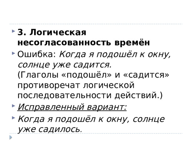 3. Логическая несогласованность времён Ошибка:  Когда я подошёл к окну, солнце уже садится.  (Глаголы «подошёл» и «садится» противоречат логической последовательности действий.) Исправленный вариант: Когда я подошёл к окну, солнце уже садилось . 