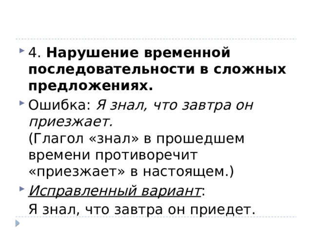 4. Нарушение временной последовательности в сложных предложениях. Ошибка:  Я знал, что завтра он приезжает.  (Глагол «знал» в прошедшем времени противоречит «приезжает» в настоящем.) Исправленный вариант : Я знал, что завтра он приедет. 