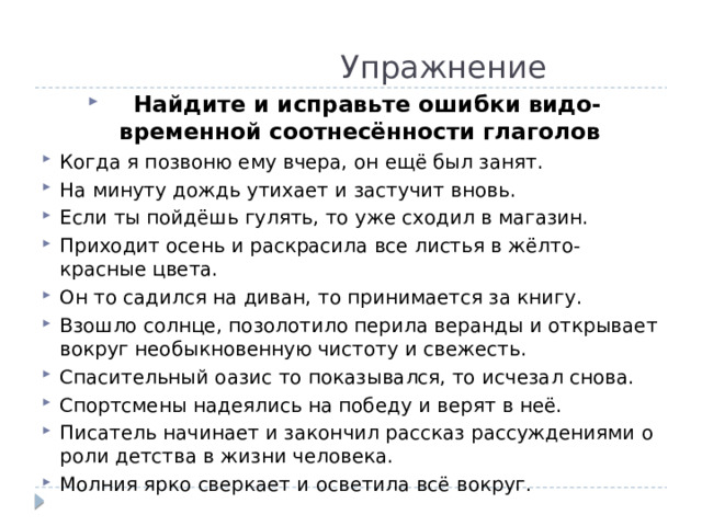  Упражнение  Найдите и исправьте ошибки видо-временной соотнесённости глаголов Когда я позвоню ему вчера, он ещё был занят. На минуту дождь утихает и застучит вновь. Если ты пойдёшь гулять, то уже сходил в магазин. Приходит осень и раскрасила все листья в жёлто-красные цвета. Он то садился на диван, то принимается за книгу. Взошло солнце, позолотило перила веранды и открывает вокруг необыкновенную чистоту и свежесть. Спасительный оазис то показывался, то исчезал снова. Спортсмены надеялись на победу и верят в неё. Писатель начинает и закончил рассказ рассуждениями о роли детства в жизни человека. Молния ярко сверкает и осветила всё вокруг. 
