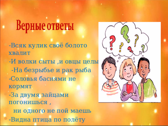 -Всяк кулик своё болото хвалит -И волки сыты ,и овцы целы  -На безрыбье и рак рыба -Соловья баснями не кормят -За двумя зайцами погонишься ,  ни одного не пой маешь -Видна птица по полёту  