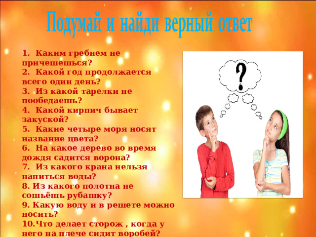 1. Каким гребнем не причешешься? 2. Какой год продолжается всего один день? 3. Из какой тарелки не пообедаешь? 4. Какой кирпич бывает закуской? 5. Какие четыре моря носят название цвета? 6. На какое дерево во время дождя садится ворона? 7. Из какого крана нельзя напиться воды? 8. Из какого полотна не сошьёшь рубашку? 9. Какую воду и в решете можно носить? 10.Что делает сторож , когда у него на плече сидит воробей?  