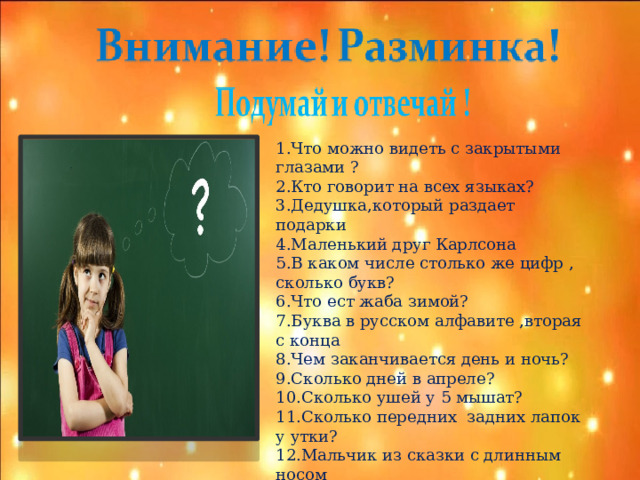 1.Что можно видеть с закрытыми глазами ? 2.Кто говорит на всех языках? 3.Дедушка,который раздает подарки 4.Маленький друг Карлсона 5.В каком числе столько же цифр , сколько букв? 6.Что ест жаба зимой? 7.Буква в русском алфавите ,вторая с конца 8.Чем заканчивается день и ночь? 9.Сколько дней в апреле? 10.Сколько ушей у 5 мышат? 11.Сколько передних задних лапок у утки? 12.Мальчик из сказки с длинным носом 13.Слово,состоящее из 100 отрицаний 14.Самый короткий месяц в году?  
