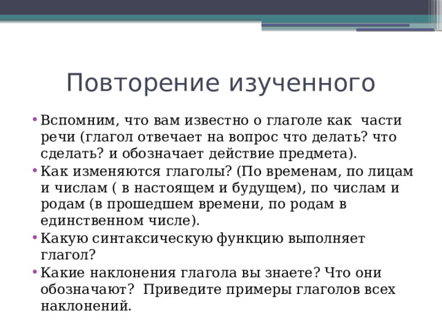 Повторение изученного Вспомним, что вам известно о глаголе как части речи (глагол отвечает на вопрос что делать? что сделать? и обозначает действие предмета). Как изменяются глаголы? (По временам, по лицам и числам ( в настоящем и будущем), по числам и родам (в прошедшем времени, по родам в единственном числе). Какую синтаксическую функцию выполняет глагол? Какие наклонения глагола вы знаете? Что они обозначают? Приведите примеры глаголов всех наклонений. 