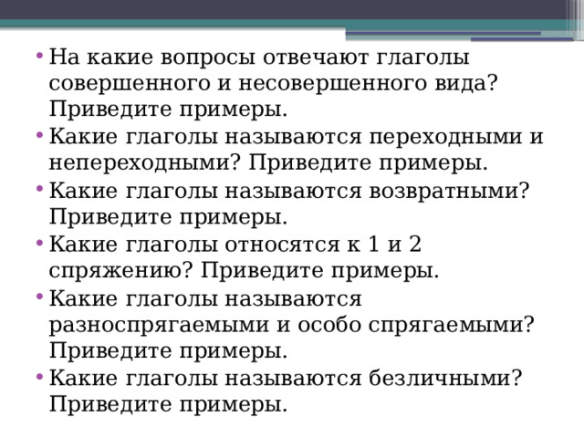 На какие вопросы отвечают глаголы совершенного и несовершенного вида? Приведите примеры. Какие глаголы называются переходными и непереходными? Приведите примеры. Какие глаголы называются возвратными? Приведите примеры. Какие глаголы относятся к 1 и 2 спряжению? Приведите примеры. Какие глаголы называются разноспрягаемыми и особо спрягаемыми? Приведите примеры. Какие глаголы называются безличными? Приведите примеры. 