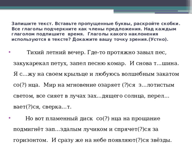 Запишите текст. Вставьте пропущенные буквы, раскройте скобки. Все глаголы подчеркните как члены предложения. Над каждым глаголом подпишите время. Глаголы какого наклонения используются в тексте? Докажите вашу точку зрения.(Устно).  Тихий летний вечер. Где-то протяжно завыл пес, закукарекал петух, запел песню комар. И снова т…шина. Я с…жу на своем крыльце и любуюсь волшебным закатом со(?) нца. Мир на мгновение озаряет (?)ся з…лотистым светом, все сияет в лучах зах…дящего солнца, перел…вает(?)ся, сверка…т.  Но вот пламенный диск со(?) нца на прощание подмигнёт зап…здалым лучиком и спрячет(?)ся за горизонтом. И сразу же на небе появляют(?)ся звёзды. Они дразнят нас с высоты. Ночь погружа…т мир в бархатную темноту.     