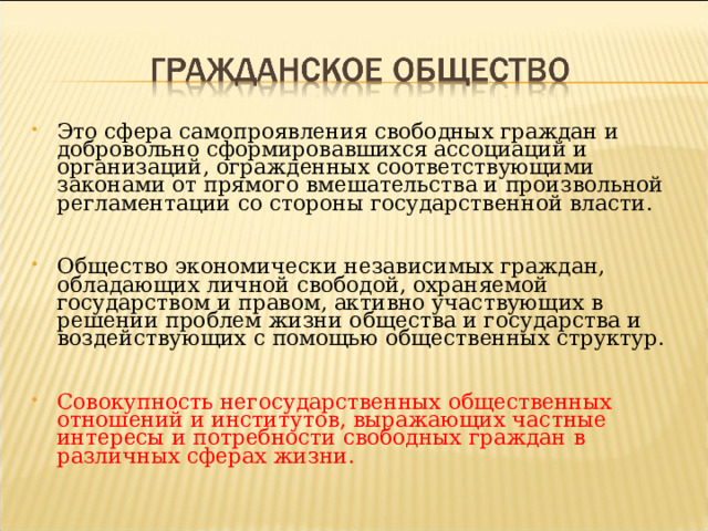 Это сфера самопроявления свободных граждан и добровольно сформировавшихся ассоциаций и организаций, огражденных соответствующими законами от прямого вмешательства и произвольной регламентации со стороны государственной власти. Общество экономически независимых граждан, обладающих личной свободой, охраняемой государством и правом, активно участвующих в решении проблем жизни общества и государства и воздействующих с помощью общественных структур. Совокупность негосударственных общественных отношений и институтов, выражающих частные интересы и потребности свободных граждан в различных сферах жизни. 