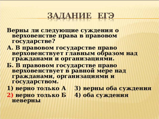Верны ли следующие суждения о верховенстве права в правовом государстве? А. В правовом государстве право верховенствует главным образом над гражданами и организациями. Б. В правовом государстве право верховенствует в равной мере над гражданами, организациями и государством. 1) верно только А  3) верны оба суждения 2) верно только Б  4) оба суждения неверны 