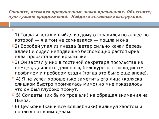 Спишите, вставляя пропущенные знаки препинания. Объясните; пунктуацию предложений. Найдите вставные конструкции.    1) Тогда я встал и выйдя из дому отправился по аллее по которой — я в том не сомневался — пошла и она. 2) Воробей упал из гнезда (ветер сильно качал березы аллеи) и сидел неподвижно беспомощно растопырив едва прораставшие крылышки. 3) Он застал у них в гостиной секретаря посольства из немцев, длинного-длинного, белокурого, с лошадиным профилем и пробором сзади (тогда это было еще внове).  4) Я не успел хорошенько заметить его лица (коляска слишком быстро промчалась мимо) но мне показалось что он был глубоко тронут.  5) Солдаты (их было трое ели) не обращая внимания на Пьера. 6) Дельфин (как и все волшебники) вильнул хвостом и поплыл по своим делам.   
