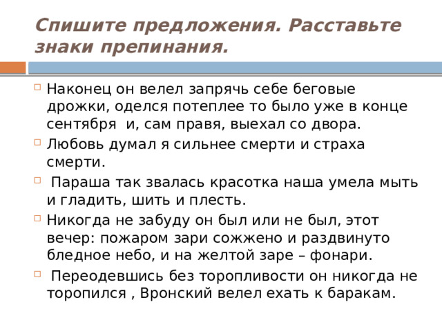 Спишите предложения. Расставьте знаки препинания. Наконец он велел запрячь себе беговые дрожки, оделся потеплее то было уже в конце сентября  и, сам правя, выехал со двора. Любовь думал я сильнее смерти и страха смерти.   Параша так звалась красотка наша умела мыть и гладить, шить и плесть. Никогда не забуду он был или не был, этот вечер: пожаром зари сожжено и раздвинуто бледное небо, и на желтой заре – фонари.   Переодевшись без торопливости он никогда не торопился , Вронский велел ехать к баракам. 