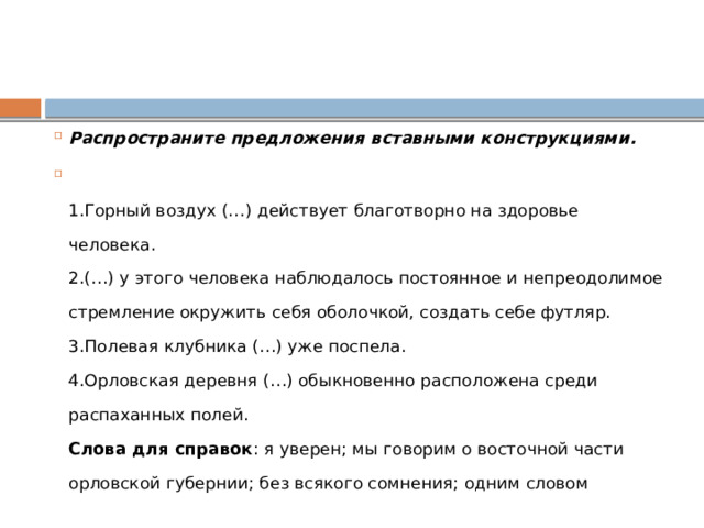 Распространите предложения вставными конструкциями.  1.Горный воздух (…) действует благотворно на здоровье человека.  2.(…) у этого человека наблюдалось постоянное и непреодолимое стремление окружить себя оболочкой, создать себе футляр.  3.Полевая клубника (…) уже поспела.  4.Орловская деревня (…) обыкновенно расположена среди распаханных полей.  Слова для справок : я уверен; мы говорим о восточной части орловской губернии; без всякого сомнения; одним словом 
