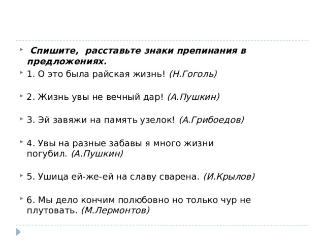  Спишите,  расставьте знаки препинания в предложениях. 1. О это была райская жизнь!  (Н.Гоголь)   2. Жизнь увы не вечный дар!  (А.Пушкин)   3. Эй завяжи на память узелок!  (А.Грибоедов)   4. Увы на разные забавы я много жизни погубил.  (А.Пушкин)   5. Ушица ей-же-ей на славу сварена.  (И.Крылов)   6. Мы дело кончим полюбовно но только чур не плутовать.  (М.Лермонтов) 