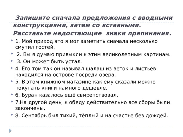  Запишите сначала предложения с вводными конструкциями, затем со вставными. Расставьте недостающие знаки препинания . 1. Мой приход это я мог заметить сначала несколько смутил гостей.  2. Вы я думаю привыкли к этим великолепным картинам.  3. Он может быть устал. 4. Его том так он называл шалаш из веток и листьев находился на острове посреди озера. 5. В этом книжном магазине как ему сказали можно покупать книги намного дешевле. 6. Буран казалось ещё свирепствовал. 7.На другой день, к обеду действительно все сборы были закончены. 8. Сентябрь был тихий, тёплый и на счастье без дождей. 