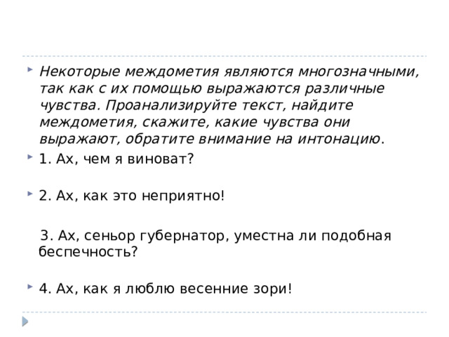 Некоторые междометия являются многозначными, так как с их помощью выражаются различные чувства. Проанализируйте текст, найдите междометия, скажите, какие чувства они выражают, обратите внимание на интонацию . 1. Ах, чем я виноват?    2. Ах, как это неприятно!  3. Ах, сеньор губернатор, уместна ли подобная беспечность?    4. Ах, как я люблю весенние зори!  