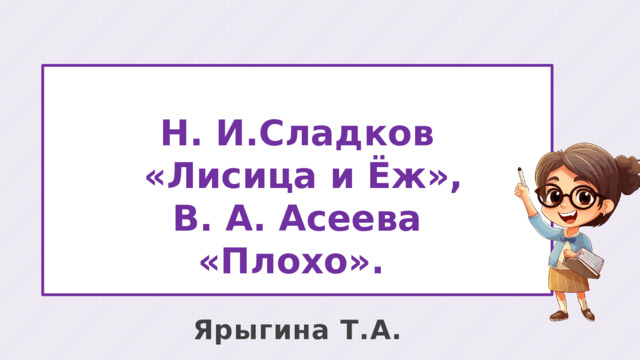 Н. И.Сладков  «Лисица и Ёж», В. А. Асеева «Плохо». Ярыгина Т.А. 