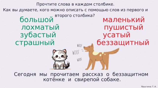 Прочтите слова в каждом столбике. Как вы думаете, кого можно описать с помощью слов из первого и второго столбика? большой                      маленький  лохматый                    пушистый  зубастый                     усатый  страшный                    беззащитный Сегодня  мы  прочитаем  рассказ  о  беззащитном  котёнке  и  свирепой собаке. Ярыгина Т.А. 