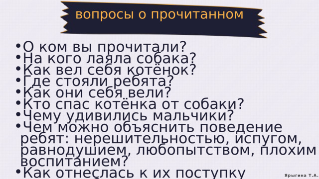 вопросы о прочитанном О ком вы прочитали? На кого лаяла собака? Как вел себя котёнок? Где стояли ребята? Как они себя вели? Кто спас котёнка от собаки? Чему удивились мальчики? Чем можно объяснить поведение ребят: нерешительностью, испугом, равнодушием, любопытством, плохим воспитанием? Как отнеслась к их поступку женщина? О ком вы прочитали? На кого лаяла собака? Как вел себя котёнок? Где стояли ребята? Как они себя вели? Кто спас котёнка от собаки? Чему удивились мальчики? Чем можно объяснить поведение ребят: нерешительностью, испугом, равнодушием, любопытством, плохим воспитанием? Как отнеслась к их поступку женщина? Ярыгина Т.А. 