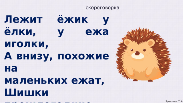 скороговорка Лежит ёжик у ёлки, у ежа иголки, А внизу, похожие на маленьких ежат, Шишки прошлогодние на траве лежат. Ярыгина Т.А. 