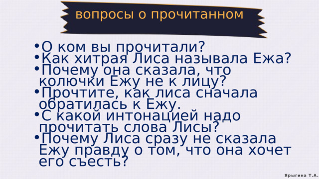 вопросы о прочитанном О ком вы прочитали? Как хитрая Лиса называла Ежа? Почему она сказала, что колючки Ежу не к лицу? Прочтите, как лиса сначала обратилась к Ежу. С какой интонацией надо прочитать слова Лисы? Почему Лиса сразу не сказала Ежу правду о том, что она хочет его съесть? О ком вы прочитали? Как хитрая Лиса называла Ежа? Почему она сказала, что колючки Ежу не к лицу? Прочтите, как лиса сначала обратилась к Ежу. С какой интонацией надо прочитать слова Лисы? Почему Лиса сразу не сказала Ежу правду о том, что она хочет его съесть? Ярыгина Т.А. 