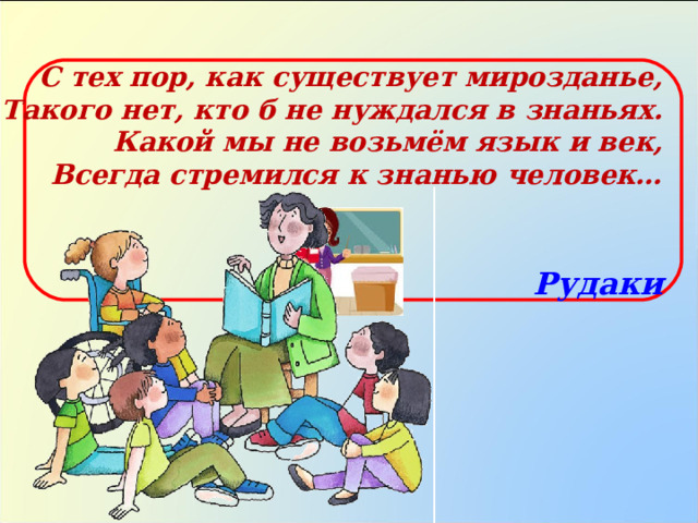 С тех пор, как существует мирозданье,  Такого нет, кто б не нуждался в знаньях.  Какой мы не возьмём язык и век,  Всегда стремился к знанью человек…  Рудаки 