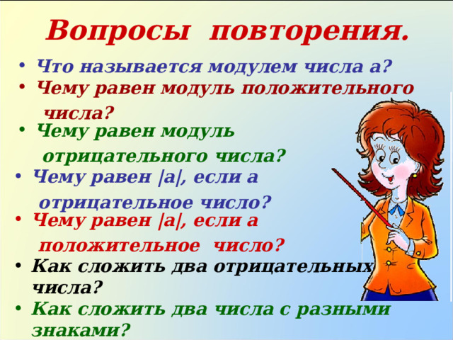 Вопросы повторения. Что называется модулем числа а? Чему равен модуль положительного  числа? Чему равен модуль  отрицательного числа? Чему равен | а | , если а  отрицательное число? Чему равен | а | , если а  положительное число? Как сложить два отрицательных числа? Как сложить два числа с разными знаками? 