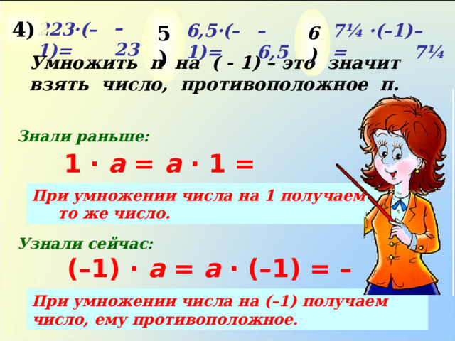 5 ) 4 ) 6 ) – 23 22 3· (–1) = – 7¼ 7¼ · (–1) = – 6,5 6,5 · (–1) = Умножить n на ( - 1) – это значит взять число, противоположное п. Знали раньше: 1 ·  a =  a · 1 = a При умножении числа на 1 получаем то же число. Узнали сейчас: (–1) ·  a =  a · (–1) = – a При умножении числа на (–1) получаем число, ему противоположное. 