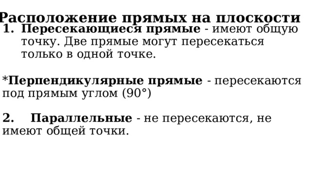 Расположение прямых на плоскости Пересекающиеся прямые - имеют общую точку. Две прямые могут пересекаться только в одной точке.   * Перпендикулярные прямые - пересекаются под прямым углом (90°)   2. Параллельные - не пересекаются, не имеют общей точки.  