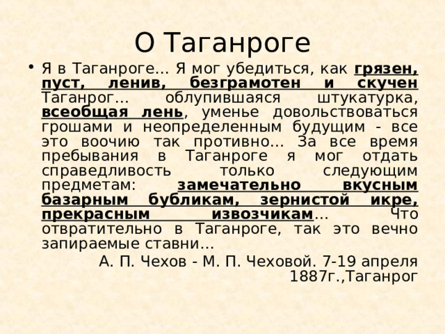 О Таганроге Я в Таганроге… Я мог убедиться, как грязен, пуст, ленив, безграмотен и скучен Таганрог… облупившаяся штукатурка, всеобщая лень , уменье довольствоваться грошами и неопределенным будущим - все это воочию так противно… За все время пребывания в Таганроге я мог отдать справедливость только следующим предметам: замечательно вкусным базарным бубликам, зернистой икре, прекрасным извозчикам … Что отвратительно в Таганроге, так это вечно запираемые ставни… А. П. Чехов - М. П. Чеховой. 7-19 апреля 1887г.,Таганрог 