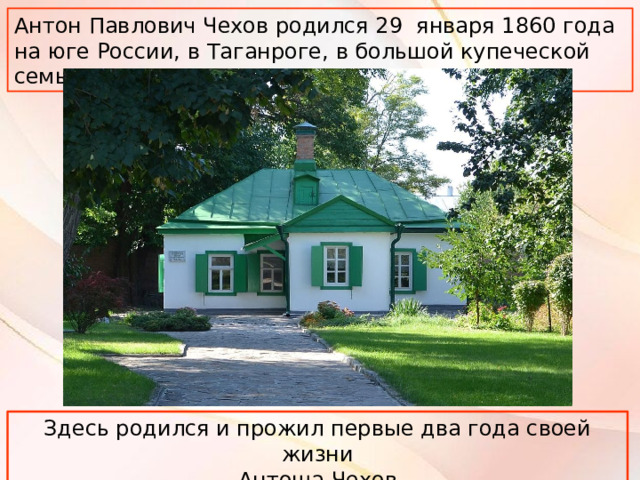 Антон Павлович Чехов родился 29 января 1860 года на юге России, в Таганроге, в большой купеческой семье. Здесь родился и прожил первые два года своей жизни Антоша Чехов  