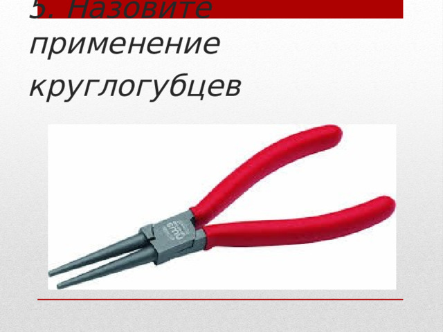     5. Назовите применение круглогубцев       
