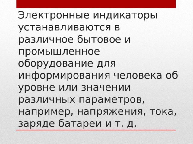 Электронные индикаторы устанавливаются в различное бытовое и промышленное оборудование для информирования человека об уровне или значении различных параметров, например, напряжения, тока, заряде батареи и т. д. 