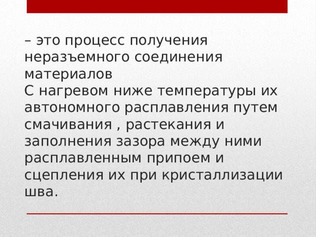 – это процесс получения неразъемного соединения материалов  С нагревом ниже температуры их автономного расплавления путем смачивания , растекания и заполнения зазора между ними расплавленным припоем и сцепления их при кристаллизации шва.   