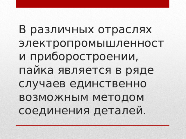 В различных отраслях электропромышленности приборостроении,  пайка является в ряде случаев единственно возможным методом соединения деталей.   