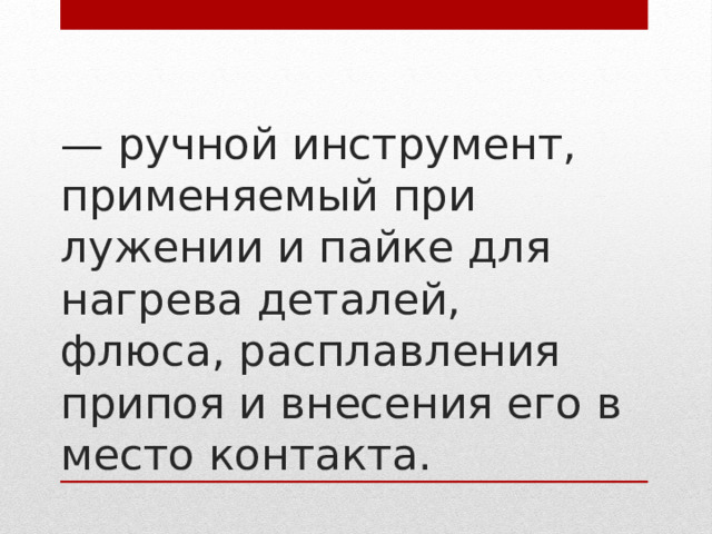 — ручной инструмент, применяемый при лужении и пайке для нагрева деталей, флюса, расплавления припоя и внесения его в место контакта.   