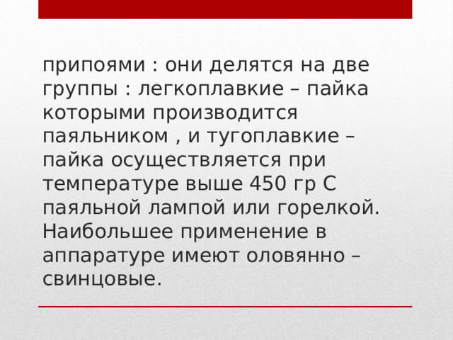припоями : они делятся на две группы : легкоплавкие – пайка которыми производится паяльником , и тугоплавкие – пайка осуществляется при температуре выше 450 гр С паяльной лампой или горелкой. Наибольшее применение в аппаратуре имеют оловянно – свинцовые.   