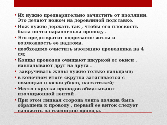 Их нужно предварительно зачистить от изоляции. Это делают ножом на деревянной подставке. Нож нужно держать так , чтобы его плоскость была почти параллельна проводу . Это предотвратит подрезание жилы и возможность ее надлома. необходимо очистить изоляцию проводника на 4 см; Концы проводов очищают шкуркой от окиси , накладывают друг на друга .  закручивать жилы нужно только пальцами; в конечном итоге скрутка затягивается с помощью плоскогубцев, пассатижей; Место скрутки проводов обматывают изоляционной лентой . При этом липкая сторона лента должна быть обращена к проводу , первый ее виток следует наложить на изоляцию провода. 