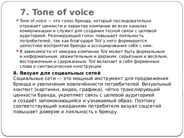 7. Tone of voice   Tone of voice — это голос бренда, который последовательно отражает ценности и характер компании во всех каналах коммуникации и служит для создания тесной связи с целевой аудиторией. Резонирующий голос повышает лояльность потребителей, так как благодаря ToV у него формируется целостное восприятие бренда и ассоциирование себя с ним.  В зависимости от имиджа компании ToV может быть формальным и неформальным, уважительным и дерзким, серьёзным и весёлым, восторженным и сдержанным. ToV включает в себя фирменные слова и синтаксические конструкции 8. Визуал для социальных сетей Социальные сети — это мощный инструмент для продвижения бренда и увеличения вовлечённости потребителей. Визуальный контент (картинки, видео, графика), чётко транслирующий ценности бренда, укрепляет связь с целевой аудиторией и создаёт запоминающийся и узнаваемый образ. Поэтому соответствующий ожиданиям потребителя визуал соцсетей повышает доверие и лояльность к бренду. 