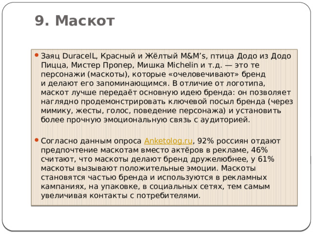 9. Маскот   Заяц DuracelL, Красный и Жёлтый M&M’s, птица Додо из Додо Пицца, Мистер Пропер, Мишка Michelin и т.д. — это те персонажи (маскоты), которые «очеловечивают» бренд и делают его запоминающимся. В отличие от логотипа, маскот лучше передаёт основную идею бренда: он позволяет наглядно продемонстрировать ключевой посыл бренда (через мимику, жесты, голос, поведение персонажа) и установить более прочную эмоциональную связь с аудиторией.  Согласно данным опроса  Anketolog.ru , 92% россиян отдают предпочтение маскотам вместо актёров в рекламе, 46% считают, что маскоты делают бренд дружелюбнее, у 61% маскоты вызывают положительные эмоции. Маскоты становятся частью бренда и используются в рекламных кампаниях, на упаковке, в социальных сетях, тем самым увеличивая контакты с потребителями. 