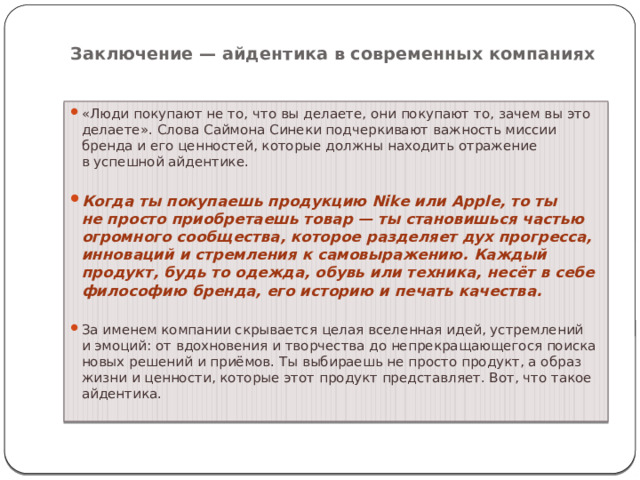 Заключение — айдентика в современных компаниях   «Люди покупают не то, что вы делаете, они покупают то, зачем вы это делаете». Слова Саймона Синеки подчеркивают важность миссии бренда и его ценностей, которые должны находить отражение в успешной айдентике.  Когда ты покупаешь продукцию Nike или Apple, то ты не просто приобретаешь товар — ты становишься частью огромного сообщества, которое разделяет дух прогресса, инноваций и стремления к самовыражению. Каждый продукт, будь то одежда, обувь или техника, несёт в себе философию бренда, его историю и печать качества.  За именем компании скрывается целая вселенная идей, устремлений и эмоций: от вдохновения и творчества до непрекращающегося поиска новых решений и приёмов. Ты выбираешь не просто продукт, а образ жизни и ценности, которые этот продукт представляет. Вот, что такое айдентика. 
