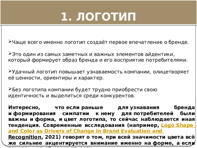 Чаще всего именно логотип создаёт первое впечатление о бренде.   Это один из самых заметных и важных элементов айдентики, который формирует образ бренда и его восприятие потребителями.   Удачный логотип повышает узнаваемость компании, олицетворяет её ценности, ориентиры и характер.   Без логотипа компании будет трудно приобрести свою идентичность и выделиться среди конкурентов.  Интересно, что если раньше для узнавания бренда и формирования симпатии к нему для потребителей были важны и форма, и цвет логотипа, то сейчас наблюдается иная тенденция. Современные исследования (например,  Logo  Shape  and  Color  as  Drivers  of  Change  in  Brand  Evaluation  and  Recognition , 2021) говорят о том, при всей значимости цвета всё же сильнее акцентируется внимание именно на форме, а если точнее — на её конкретности . 1. ЛОГОТИП 