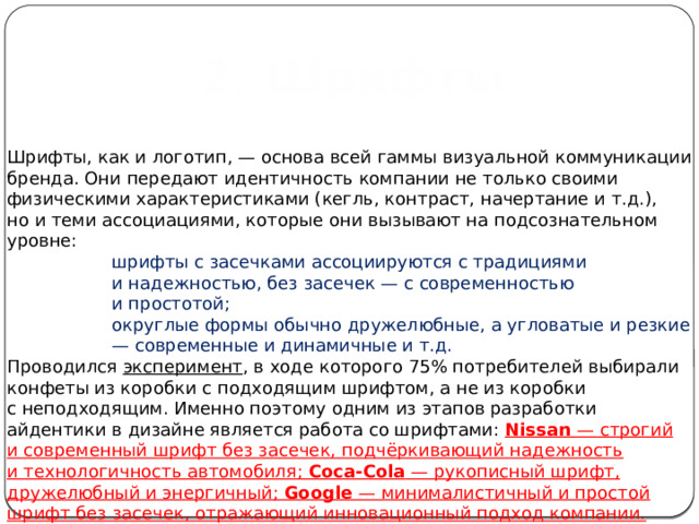  2. Шрифты Шрифты, как и логотип, — основа всей гаммы визуальной коммуникации бренда. Они передают идентичность компании не только своими физическими характеристиками (кегль, контраст, начертание и т.д.), но и теми ассоциациями, которые они вызывают на подсознательном уровне:  шрифты с засечками ассоциируются с традициями и надежностью, без засечек — с современностью и простотой; округлые формы обычно дружелюбные, а угловатые и резкие — современные и динамичные и т.д. Проводился  эксперимент , в ходе которого 75% потребителей выбирали конфеты из коробки с подходящим шрифтом, а не из коробки с неподходящим. Именно поэтому одним из этапов разработки айдентики в дизайне является работа со шрифтами: Nissan — строгий и современный шрифт без засечек, подчёркивающий надежность и технологичность автомобиля; Coca-Cola — рукописный шрифт, дружелюбный и энергичный; Google — минималистичный и простой шрифт без засечек, отражающий инновационный подход компании. 