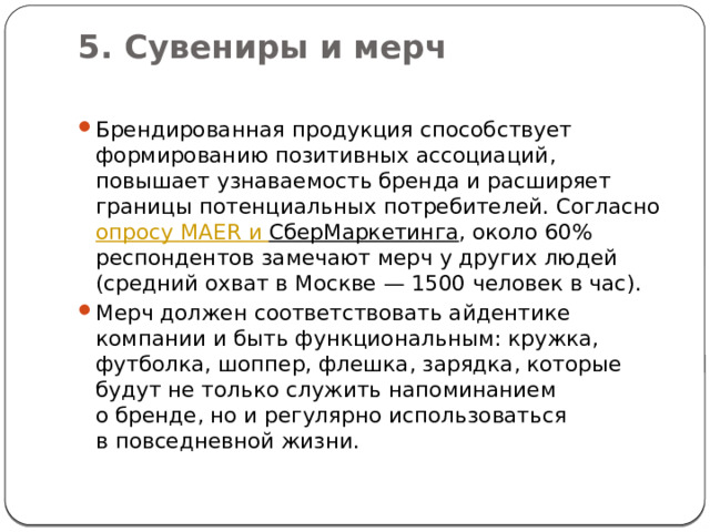 5. Сувениры и мерч   Брендированная продукция способствует формированию позитивных ассоциаций, повышает узнаваемость бренда и расширяет границы потенциальных потребителей. Согласно  опросу MAER и  СберМаркетинга , около 60% респондентов замечают мерч у других людей (средний охват в Москве — 1500 человек в час).  Мерч должен соответствовать айдентике компании и быть функциональным: кружка, футболка, шоппер, флешка, зарядка, которые будут не только служить напоминанием о бренде, но и регулярно использоваться в повседневной жизни. 