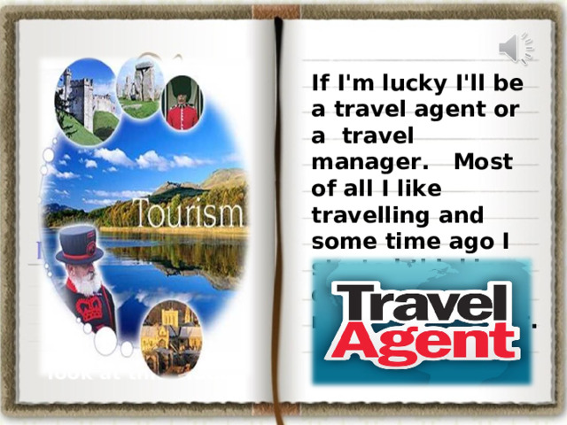 If I'm lucky I'll be a travel agent or a  travel manager. Most of all I like travelling and some time ago I started thinking of a travel manager’s career.  look at this video  