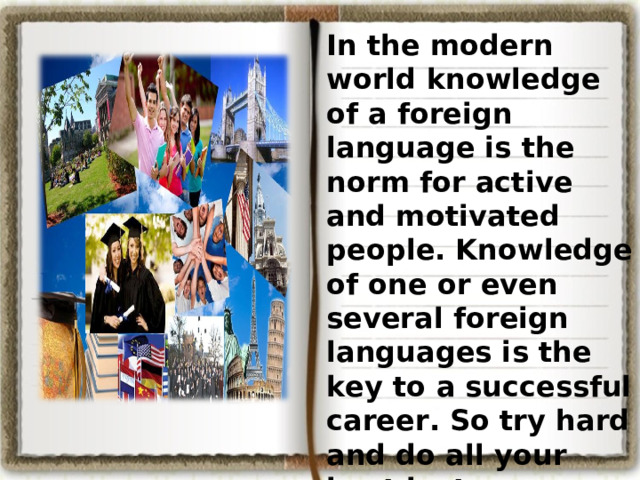 In the modern world knowledge of a foreign language is the norm for active and motivated people. Knowledge of one or even several foreign languages is the key to a successful career. So try hard and do all your best just now. As the English proverb says: