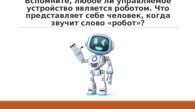 Вспомните, любое ли управляемое устройство является роботом. Что представляет себе человек, когда звучит слово «робот»? 