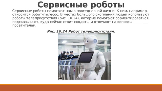 Сервисные роботы Сервисные роботы помогают нам в повседневной жизни. К ним, например, относится робот-пылесос. В местах большого скопления людей используют роботы телеприсутствия (рис. 10.24), которые помогают сориентироваться, подсказывают, куда сейчас стоит сходить, и отвечают на вопросы посетителей. Рис. 10.24 Робот телеприсутствия. 