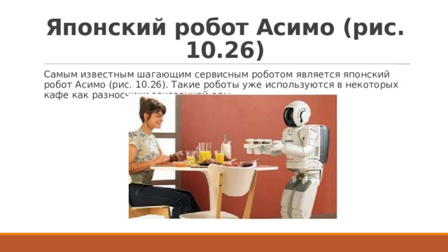 Японский робот Асимо (рис. 10.26) Самым известным шагающим сервисным роботом является японский робот Асимо (рис. 10.26). Такие роботы уже используются в некоторых кафе как разносчики заказанной еды. 