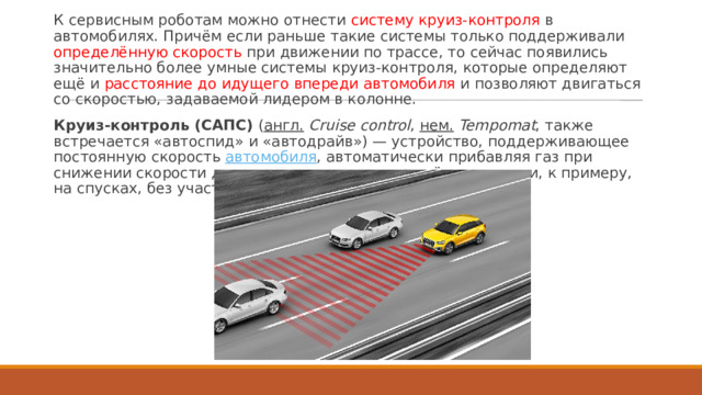 К сервисным роботам можно отнести систему круиз-контроля в автомобилях. Причём если раньше такие системы только поддерживали определённую скорость при движении по трассе, то сейчас появились значительно более умные системы круиз-контроля, которые определяют ещё и расстояние до идущего впереди автомобиля и позволяют двигаться со скоростью, задаваемой лидером в колонне. Круиз-контроль (САПС)  ( англ.   Cruise control ,  нем.   Tempomat , также встречается «автоспид» и «автодрайв») — устройство, поддерживающее постоянную скорость  автомобиля , автоматически прибавляя газ при снижении скорости движения и уменьшая при её увеличении, к примеру, на спусках, без участия водителя. 