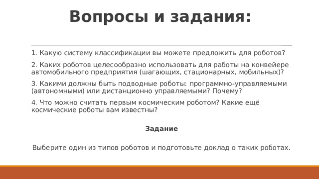 Вопросы и задания:   1. Какую систему классификации вы можете предложить для роботов? 2. Каких роботов целесообразно использовать для работы на конвейере автомобильного предприятия (шагающих, стационарных, мобильных)? 3. Какими должны быть подводные роботы: программно-управляемыми (автономными) или дистанционно управляемыми? Почему? 4. Что можно считать первым космическим роботом? Какие ещё космические роботы вам известны?  Задание  Выберите один из типов роботов и подготовьте доклад о таких роботах. 