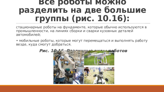 Все роботы можно разделить на две большие группы (рис. 10.16): стационарные роботы на фундаменте, которые обычно используются в промышленности, на линиях сборки и сварки кузовных деталей автомобилей; • мобильные роботы, которые могут перемещаться и выполнять работу везде, куда смогут добраться. Рис. 10.16. Различные виды роботов 