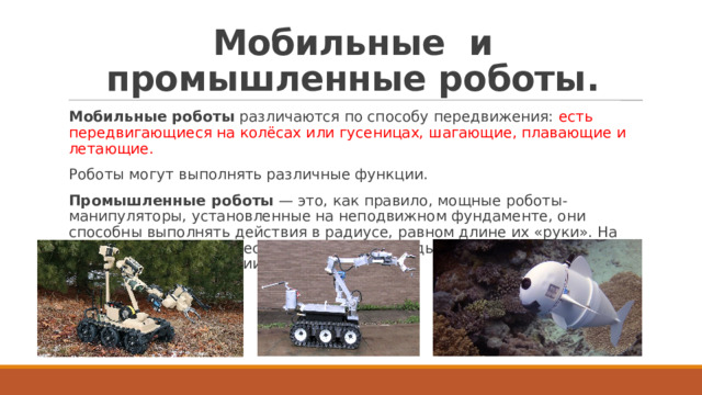Мобильные и промышленные роботы. Мобильные роботы  различаются по способу передвижения: есть передвигающиеся на колёсах или гусеницах, шагающие, плавающие и летающие. Роботы могут выполнять различные функции. Промышленные роботы  — это, как правило, мощные роботы-манипуляторы, установленные на неподвижном фундаменте, они способны выполнять действия в радиусе, равном длине их «руки». На конвейере их ставят несколько в ряд, и каждый выполняет определённые операции (рис. 10.17). 